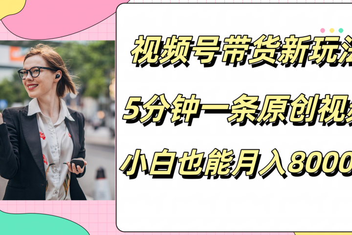视频号带货新玩法，5分钟一条原创视频，小白也能月入8000+富创吧-网创项目资源站-副业项目-创业项目-搞钱项目富创吧