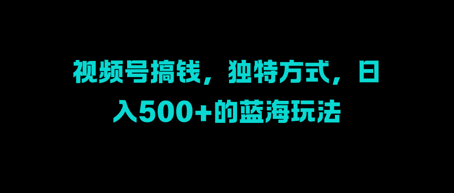 视频号搞钱，独特方式，日入500+的蓝海玩法富创吧-网创项目资源站-副业项目-创业项目-搞钱项目富创吧