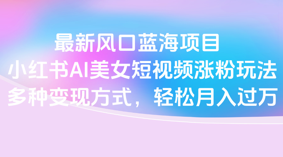 最新风口蓝海项目，小红书AI美女短视频涨粉玩法，多种变现方式轻松月入过万富创吧-网创项目资源站-副业项目-创业项目-搞钱项目富创吧